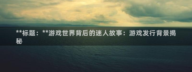 蓝狮在线解绑银行卡怎么弄：**标题：**游戏世界背后的迷人故事：游戏发行背景揭
秘
