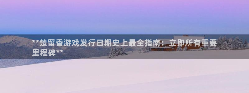 东莞蓝狮信息科技有限公司：**楚留香游戏发行日期史上最全指南：立即所有重要
里程碑**